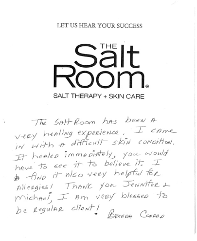The Salt Room has been a very healing experience. I came in with a difficult skin condition. It healed immediately, you would have to see it to believe it. I find it also very helpful for allergies! Thank you Jennifer & Michael, I am very blessed to be regular client! Brenda Conrad