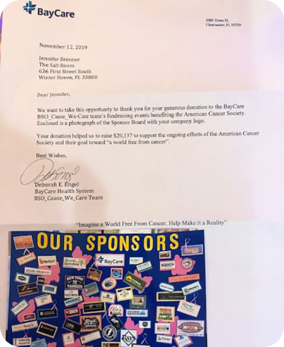 BayCare ﻿ November 12, 2019 Jennifer Brenner The Salt Room 636 First Street South Winter Haven, FL 33880 Dear Jennifer, We want to take this opportunity to thank you for your generous donation to the BayCare BSO_Cause_We-Care team's fundraising events benefiting the American Cancer Society. Enclosed is a photograph of the Sponsor Board with your company logo. Your donation helped us to raise $20,137 to support the ongoing efforts of the American Cancer Society and their goal toward "a world free from cancer". Best Wishes, Deborah E. Engel BayCare Health System